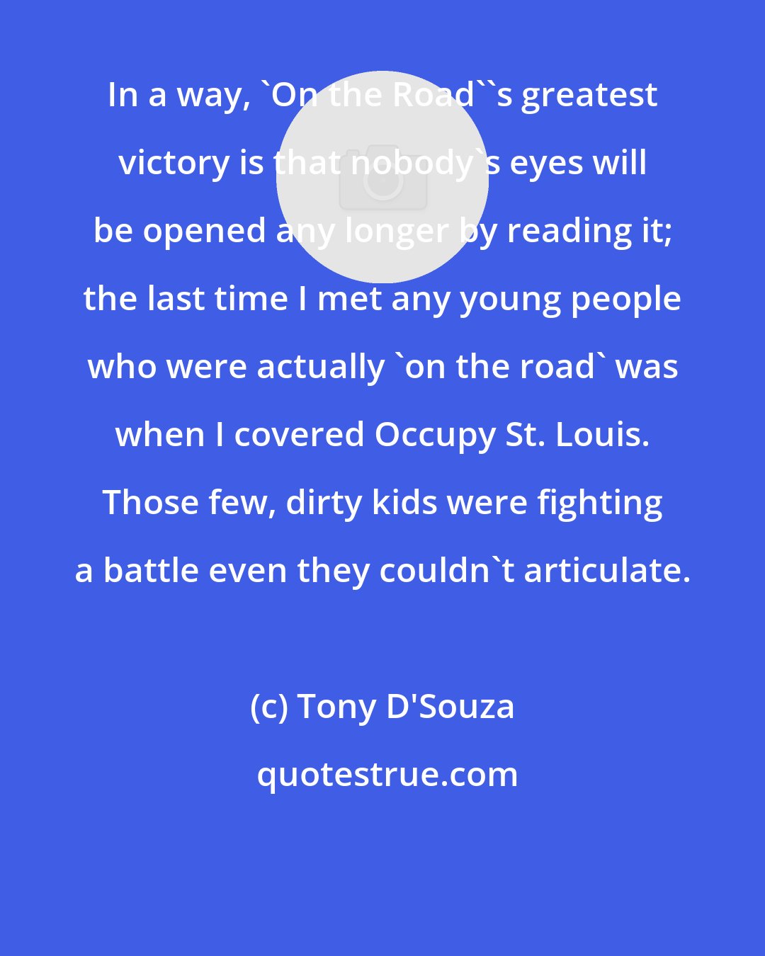 Tony D'Souza: In a way, 'On the Road''s greatest victory is that nobody's eyes will be opened any longer by reading it; the last time I met any young people who were actually 'on the road' was when I covered Occupy St. Louis. Those few, dirty kids were fighting a battle even they couldn't articulate.