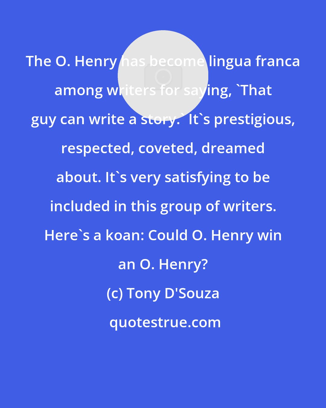 Tony D'Souza: The O. Henry has become lingua franca among writers for saying, 'That guy can write a story.' It's prestigious, respected, coveted, dreamed about. It's very satisfying to be included in this group of writers. Here's a koan: Could O. Henry win an O. Henry?