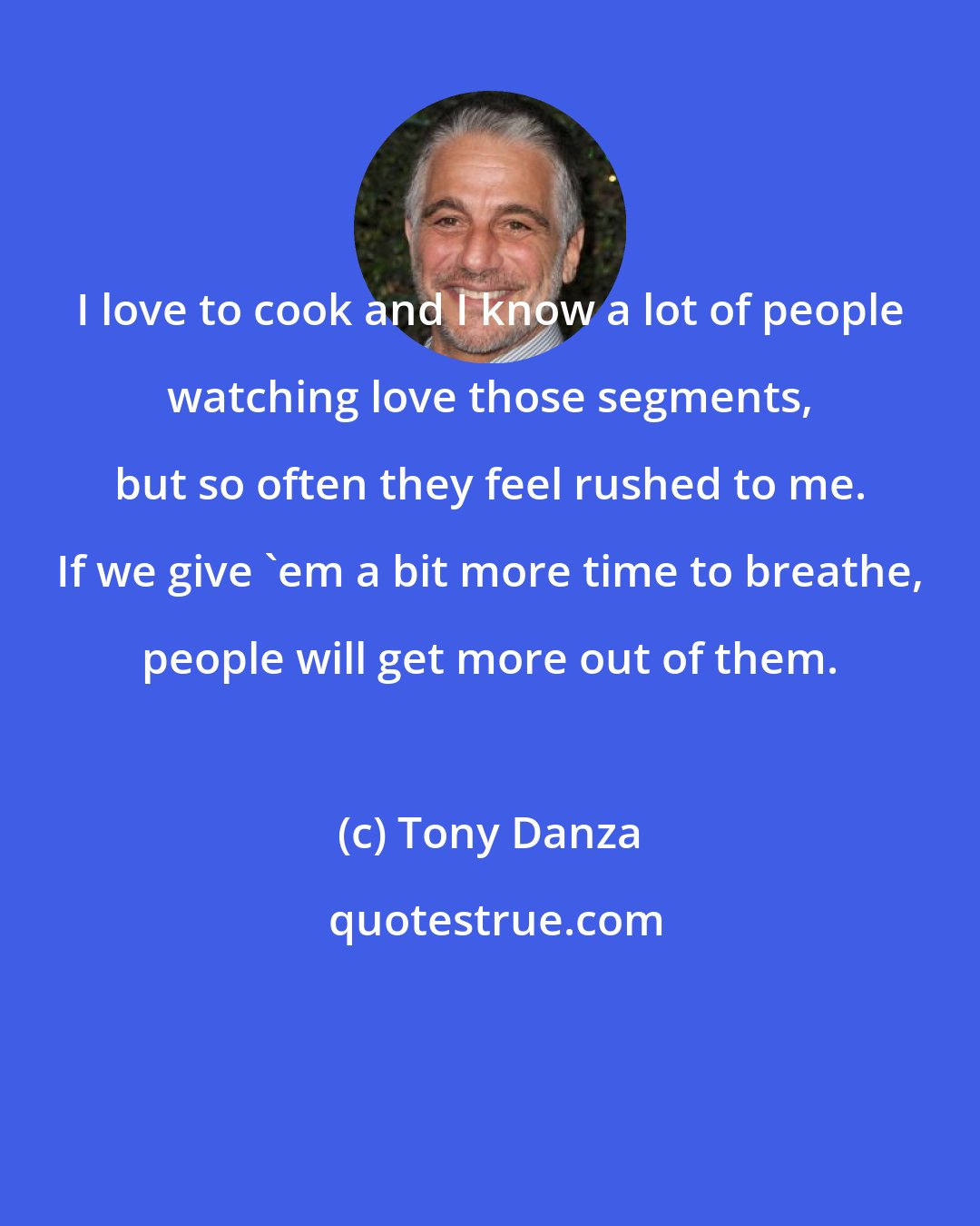 Tony Danza: I love to cook and I know a lot of people watching love those segments, but so often they feel rushed to me. If we give 'em a bit more time to breathe, people will get more out of them.