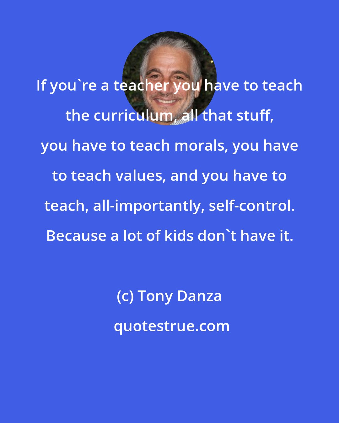 Tony Danza: If you're a teacher you have to teach the curriculum, all that stuff, you have to teach morals, you have to teach values, and you have to teach, all-importantly, self-control. Because a lot of kids don't have it.