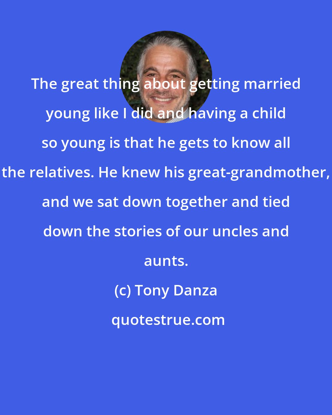 Tony Danza: The great thing about getting married young like I did and having a child so young is that he gets to know all the relatives. He knew his great-grandmother, and we sat down together and tied down the stories of our uncles and aunts.