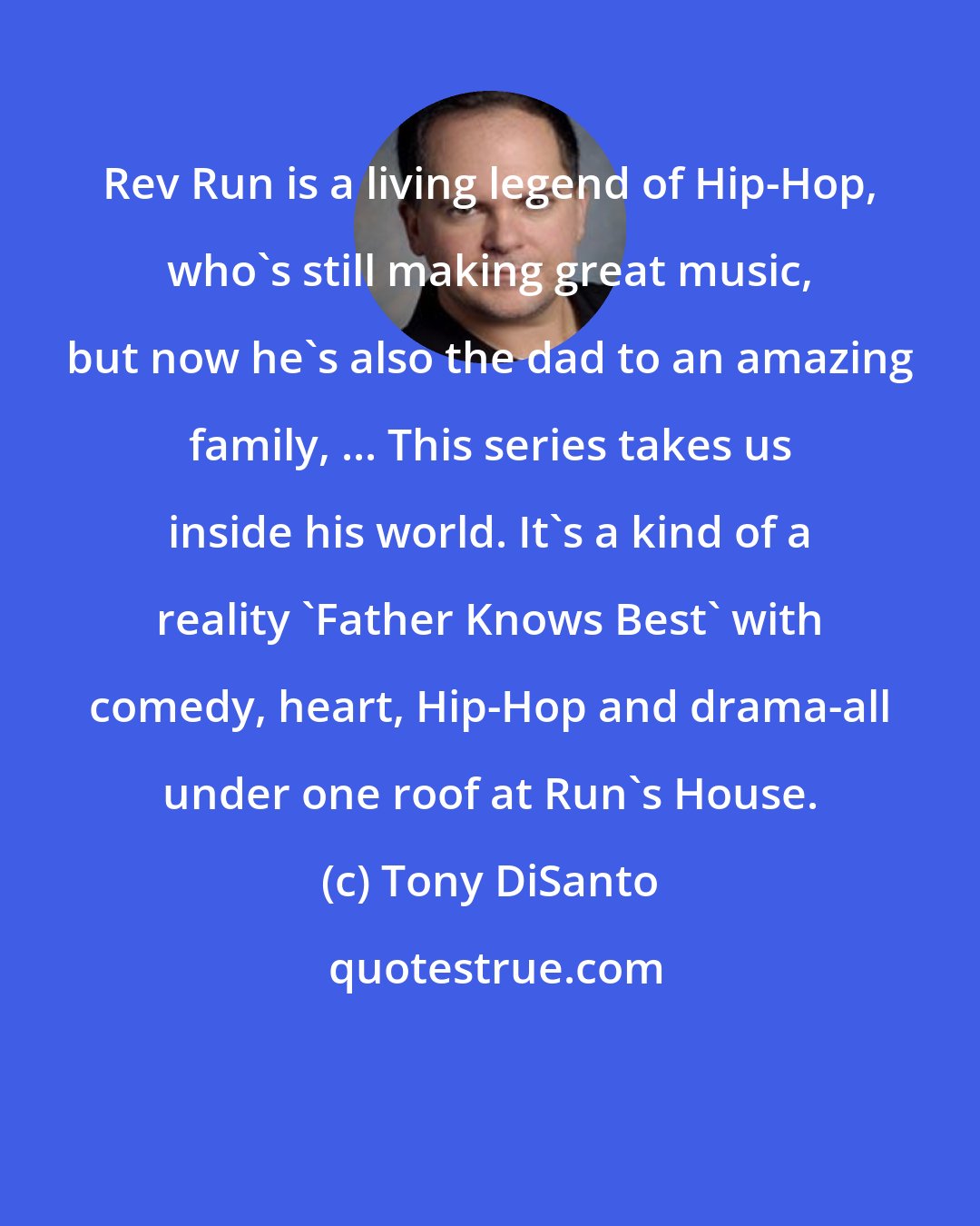 Tony DiSanto: Rev Run is a living legend of Hip-Hop, who's still making great music, but now he's also the dad to an amazing family, ... This series takes us inside his world. It's a kind of a reality 'Father Knows Best' with comedy, heart, Hip-Hop and drama-all under one roof at Run's House.