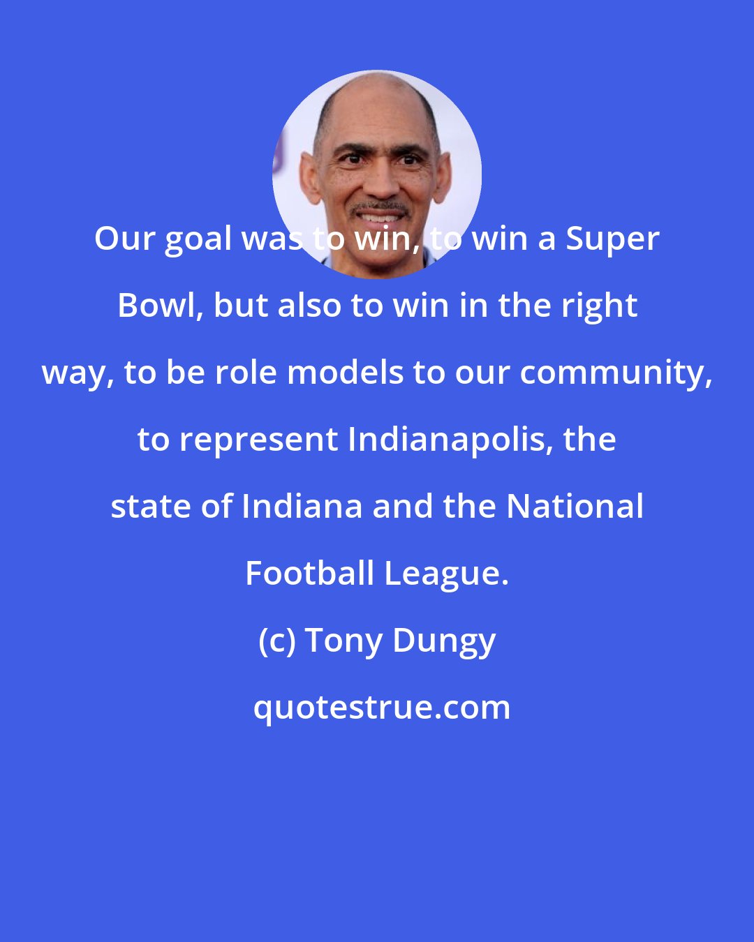 Tony Dungy: Our goal was to win, to win a Super Bowl, but also to win in the right way, to be role models to our community, to represent Indianapolis, the state of Indiana and the National Football League.