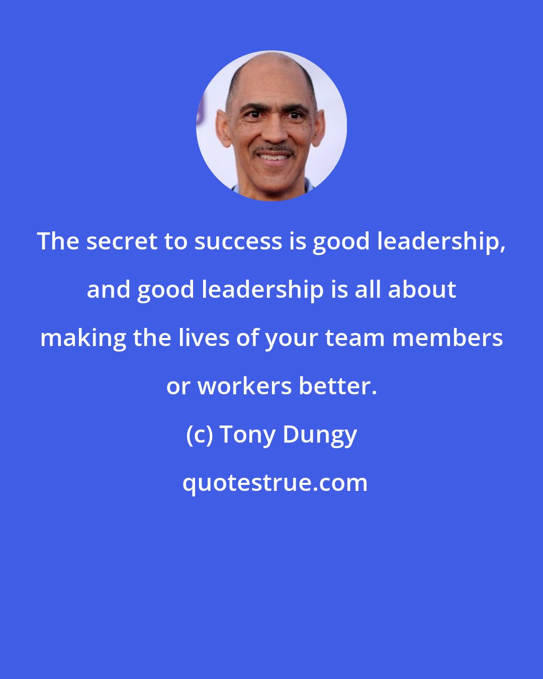 Tony Dungy: The secret to success is good leadership, and good leadership is all about making the lives of your team members or workers better.