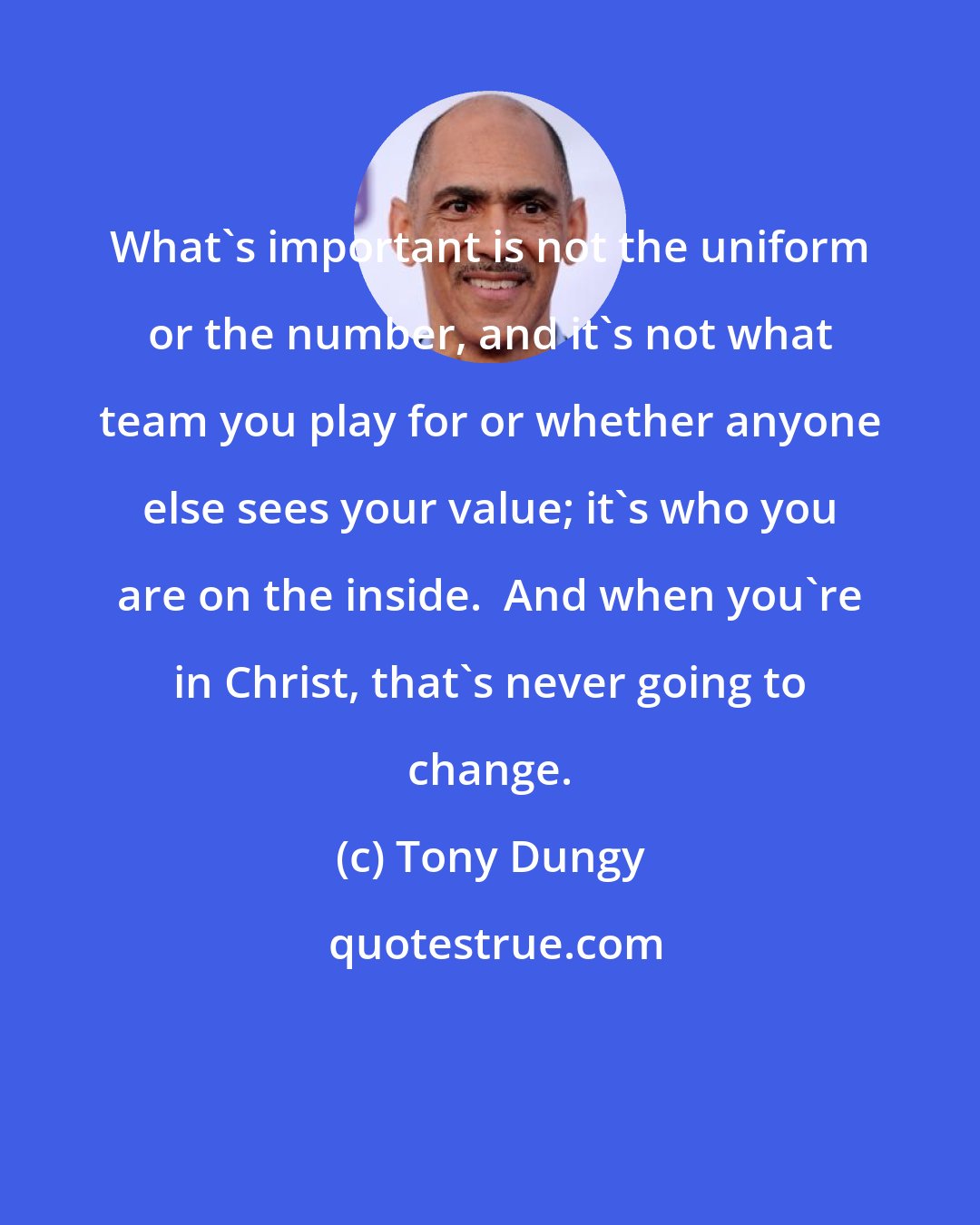 Tony Dungy: What's important is not the uniform or the number, and it's not what team you play for or whether anyone else sees your value; it's who you are on the inside.  And when you're in Christ, that's never going to change.