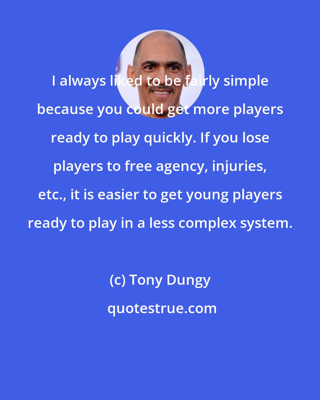 Tony Dungy: I always liked to be fairly simple because you could get more players ready to play quickly. If you lose players to free agency, injuries, etc., it is easier to get young players ready to play in a less complex system.