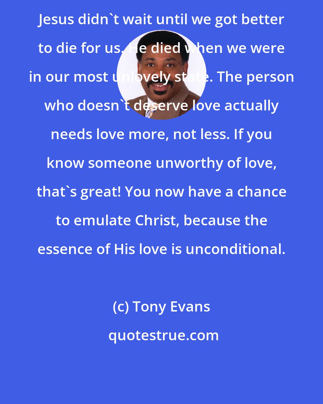 Tony Evans: Jesus didn't wait until we got better to die for us. He died when we were in our most unlovely state. The person who doesn't deserve love actually needs love more, not less. If you know someone unworthy of love, that's great! You now have a chance to emulate Christ, because the essence of His love is unconditional.