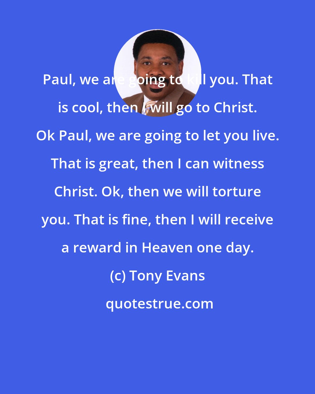 Tony Evans: Paul, we are going to kill you. That is cool, then I will go to Christ. Ok Paul, we are going to let you live. That is great, then I can witness Christ. Ok, then we will torture you. That is fine, then I will receive a reward in Heaven one day.