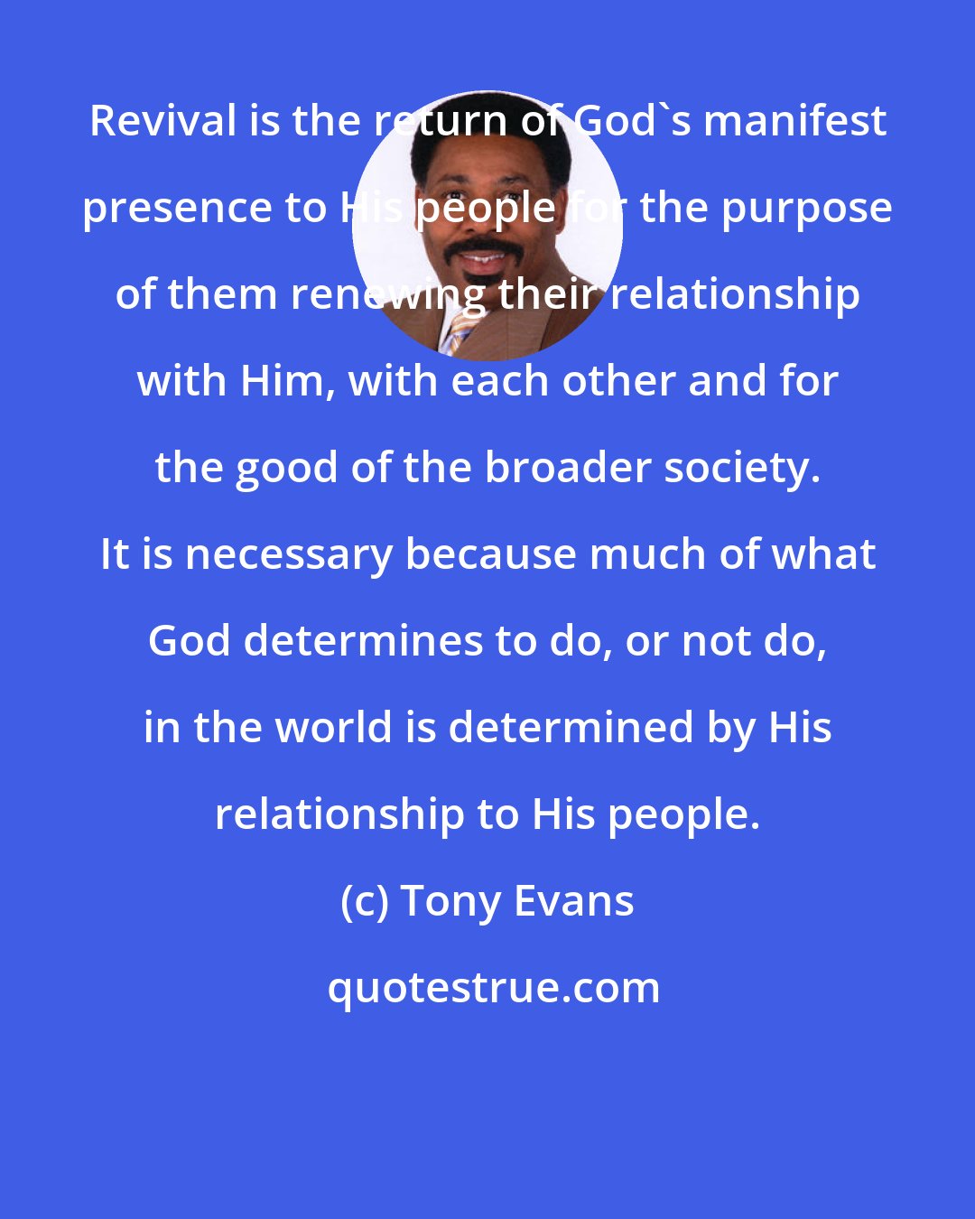 Tony Evans: Revival is the return of God's manifest presence to His people for the purpose of them renewing their relationship with Him, with each other and for the good of the broader society. It is necessary because much of what God determines to do, or not do, in the world is determined by His relationship to His people.