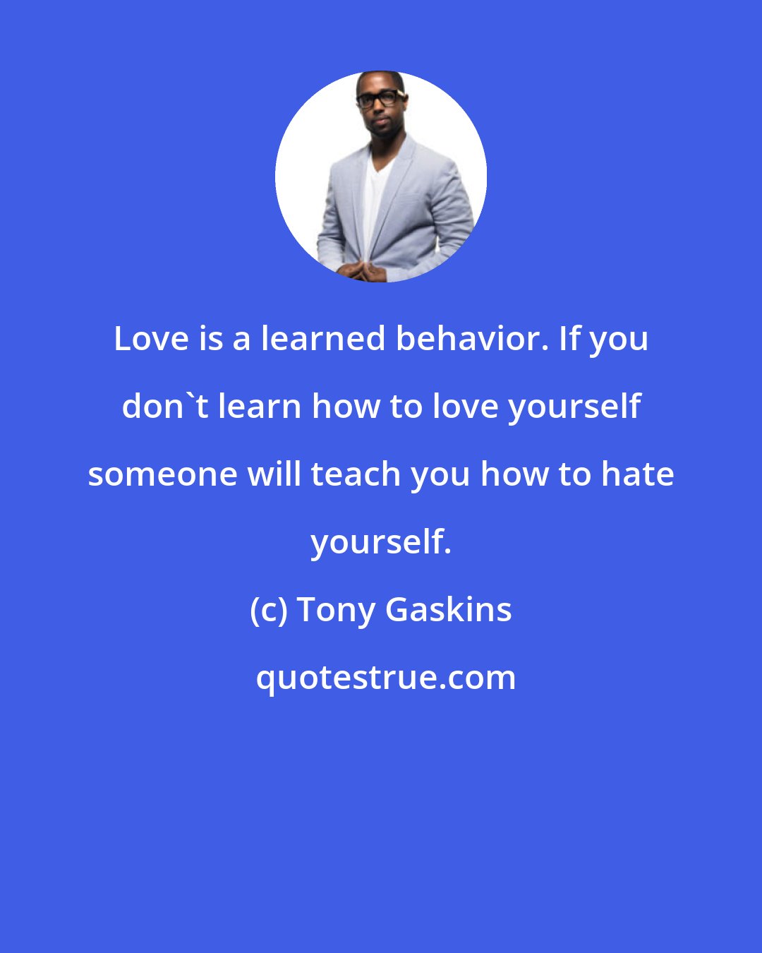 Tony Gaskins: Love is a learned behavior. If you don't learn how to love yourself someone will teach you how to hate yourself.