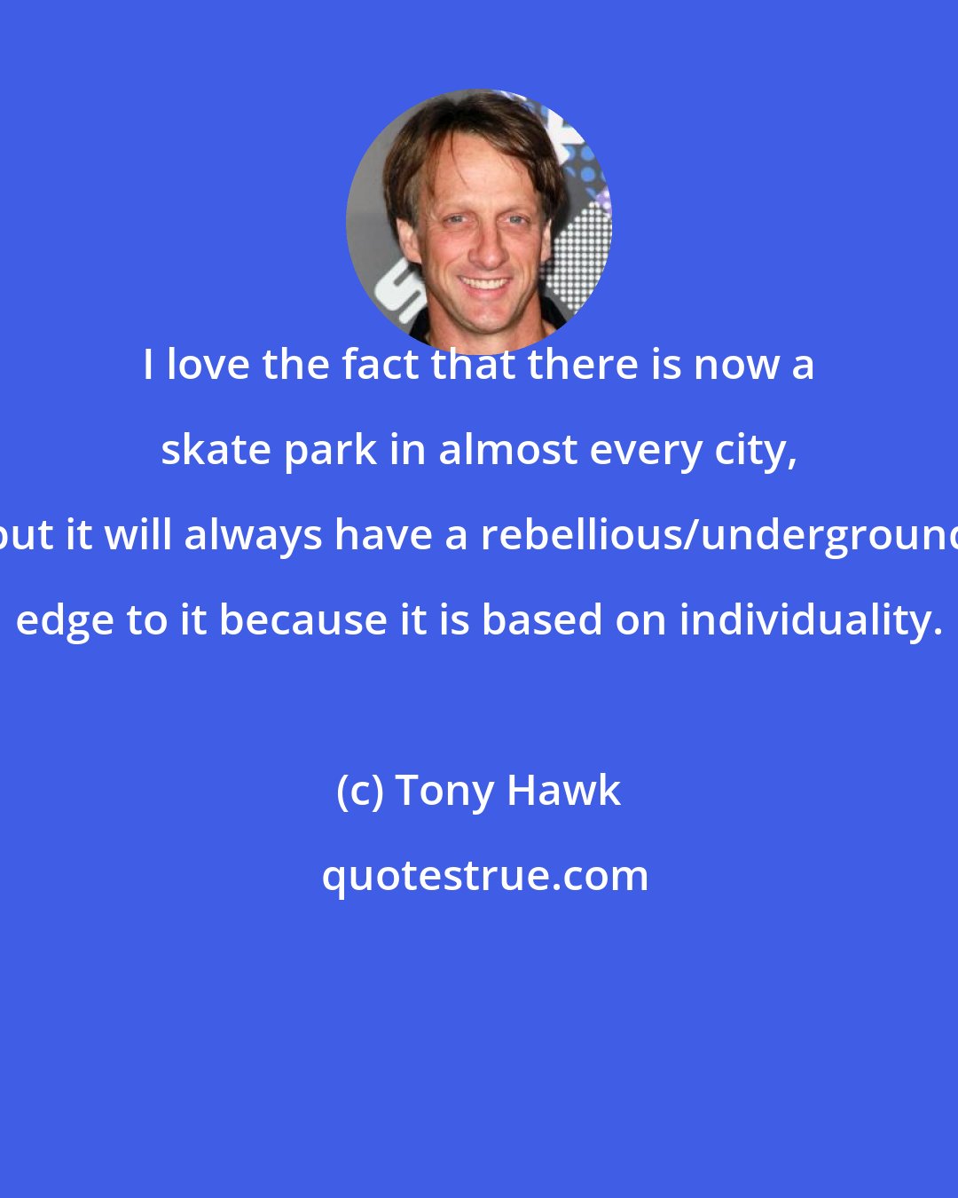 Tony Hawk: I love the fact that there is now a skate park in almost every city, but it will always have a rebellious/underground edge to it because it is based on individuality.