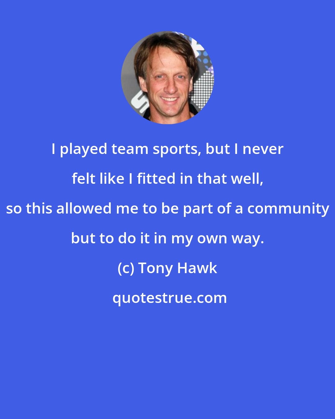 Tony Hawk: I played team sports, but I never felt like I fitted in that well, so this allowed me to be part of a community but to do it in my own way.