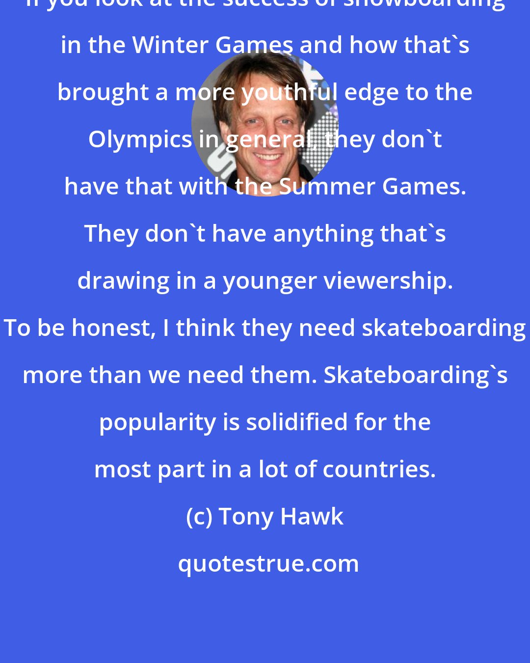 Tony Hawk: If you look at the success of snowboarding in the Winter Games and how that's brought a more youthful edge to the Olympics in general, they don't have that with the Summer Games. They don't have anything that's drawing in a younger viewership. To be honest, I think they need skateboarding more than we need them. Skateboarding's popularity is solidified for the most part in a lot of countries.