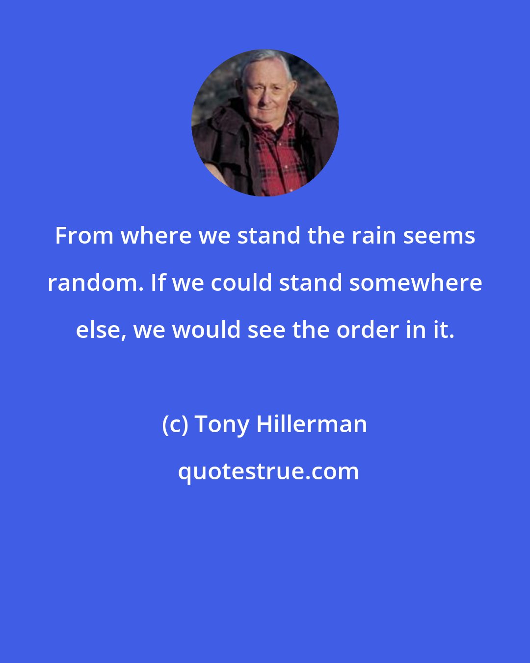 Tony Hillerman: From where we stand the rain seems random. If we could stand somewhere else, we would see the order in it.