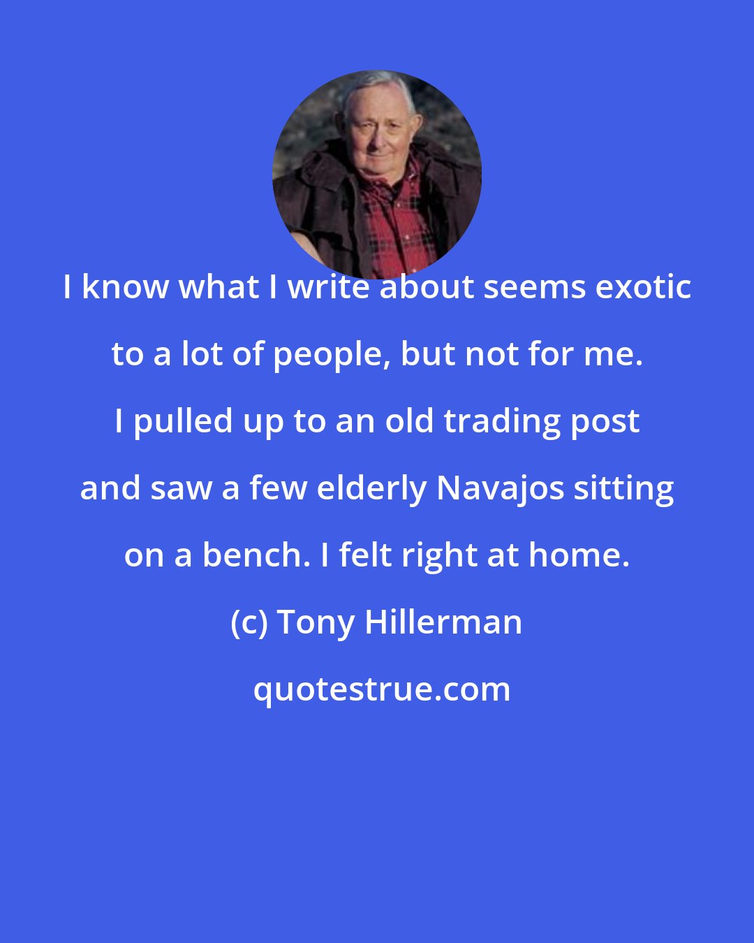Tony Hillerman: I know what I write about seems exotic to a lot of people, but not for me. I pulled up to an old trading post and saw a few elderly Navajos sitting on a bench. I felt right at home.