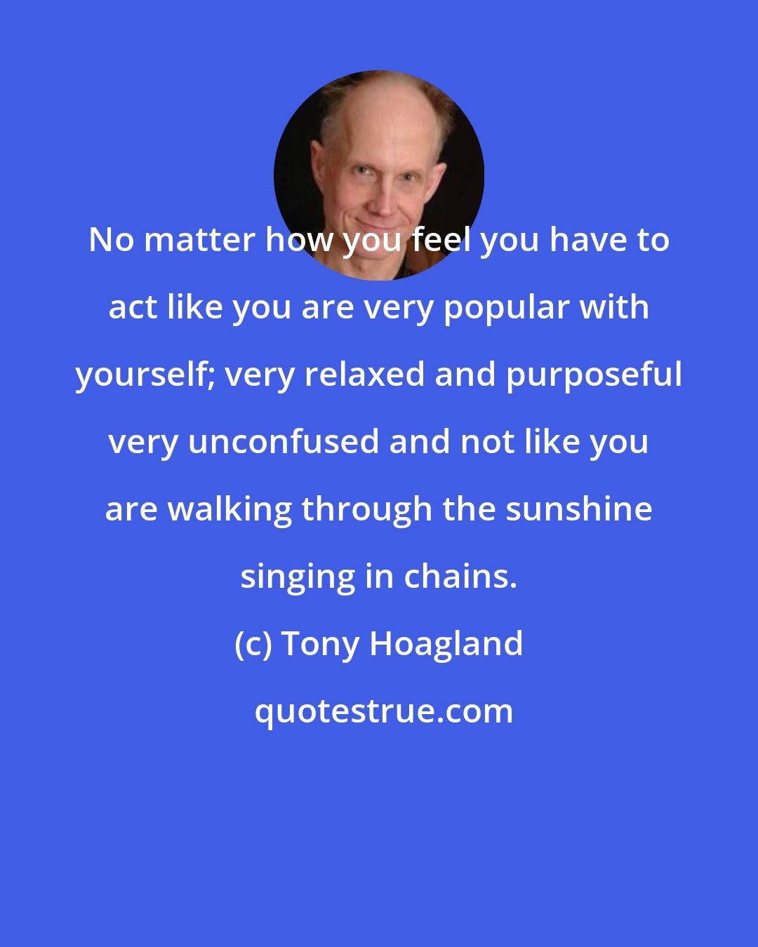 Tony Hoagland: No matter how you feel you have to act like you are very popular with yourself; very relaxed and purposeful very unconfused and not like you are walking through the sunshine singing in chains.