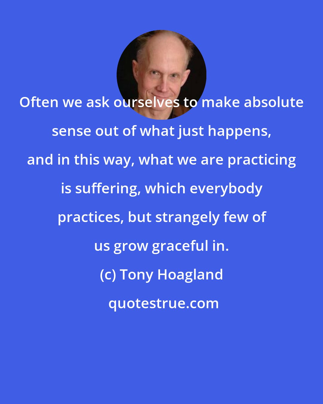 Tony Hoagland: Often we ask ourselves to make absolute sense out of what just happens, and in this way, what we are practicing is suffering, which everybody practices, but strangely few of us grow graceful in.