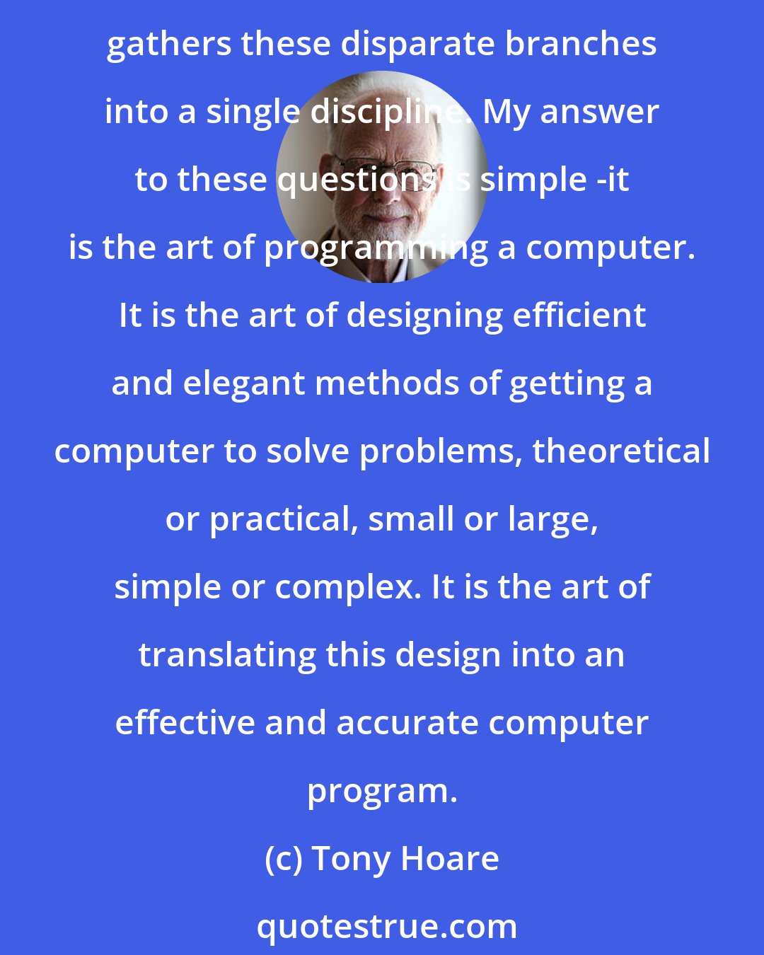 Tony Hoare: What is the central core of the subject [computer science]? What is it that distinguishes it from the separate subjects with which it is related? What is the linking thread which gathers these disparate branches into a single discipline. My answer to these questions is simple -it is the art of programming a computer. It is the art of designing efficient and elegant methods of getting a computer to solve problems, theoretical or practical, small or large, simple or complex. It is the art of translating this design into an effective and accurate computer program.