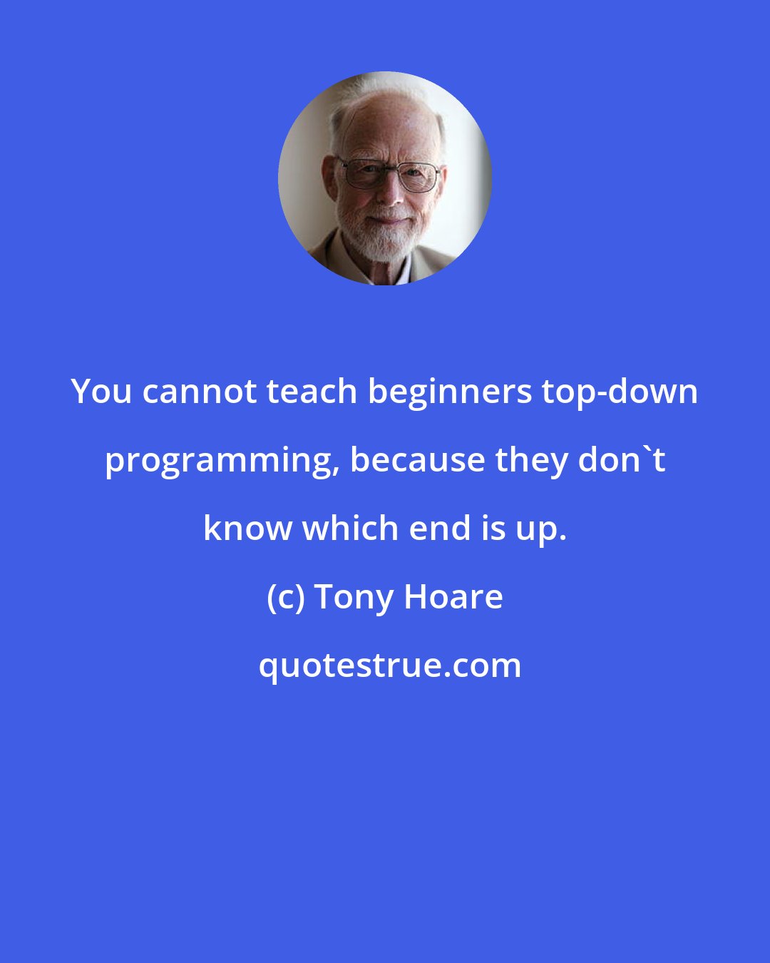 Tony Hoare: You cannot teach beginners top-down programming, because they don't know which end is up.