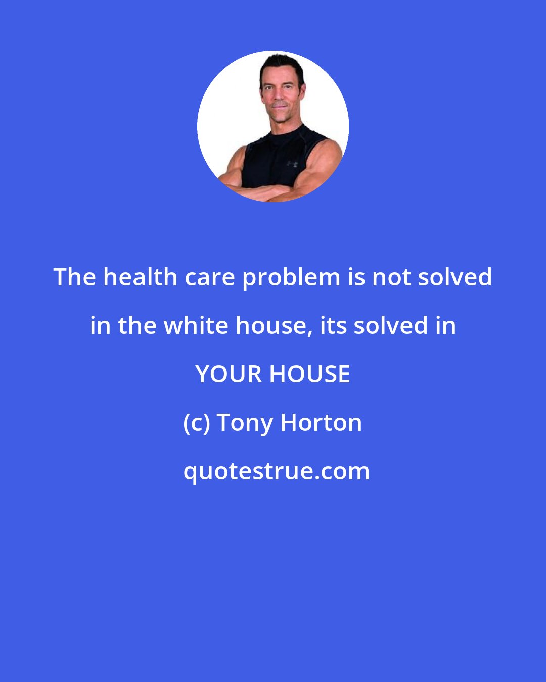 Tony Horton: The health care problem is not solved in the white house, its solved in YOUR HOUSE