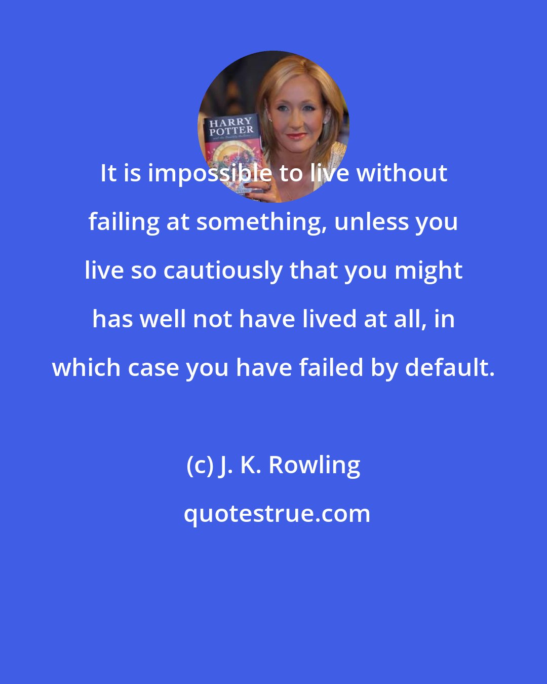 J. K. Rowling: It is impossible to live without failing at something, unless you live so cautiously that you might has well not have lived at all, in which case you have failed by default.