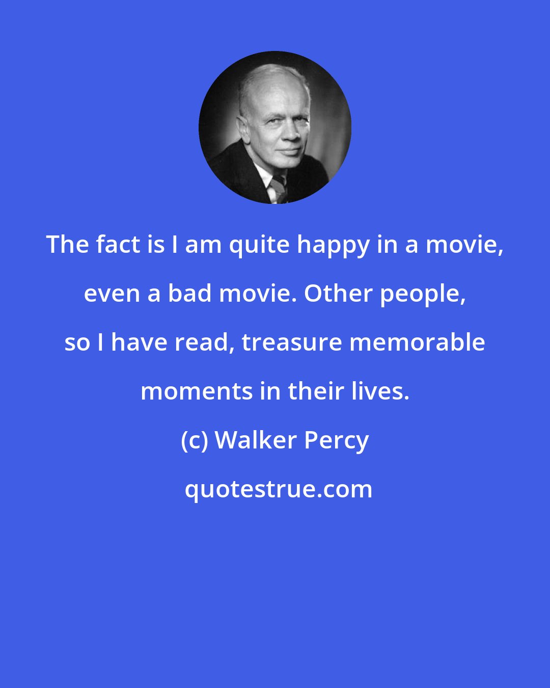 Walker Percy: The fact is I am quite happy in a movie, even a bad movie. Other people, so I have read, treasure memorable moments in their lives.