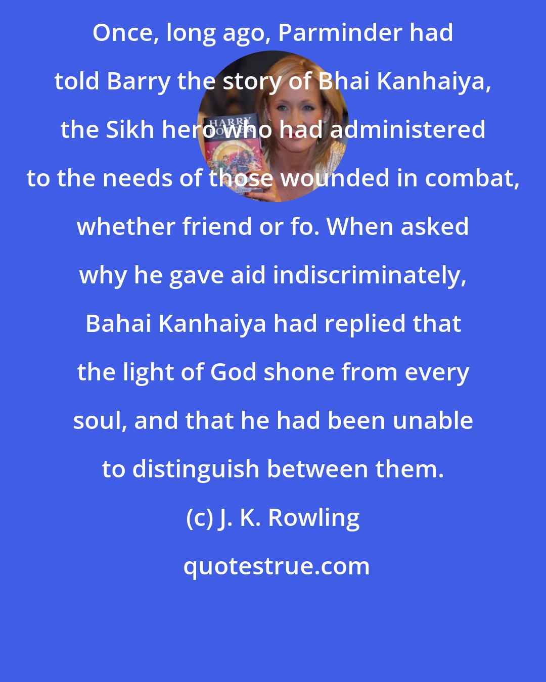 J. K. Rowling: Once, long ago, Parminder had told Barry the story of Bhai Kanhaiya, the Sikh hero who had administered to the needs of those wounded in combat, whether friend or fo. When asked why he gave aid indiscriminately, Bahai Kanhaiya had replied that the light of God shone from every soul, and that he had been unable to distinguish between them.