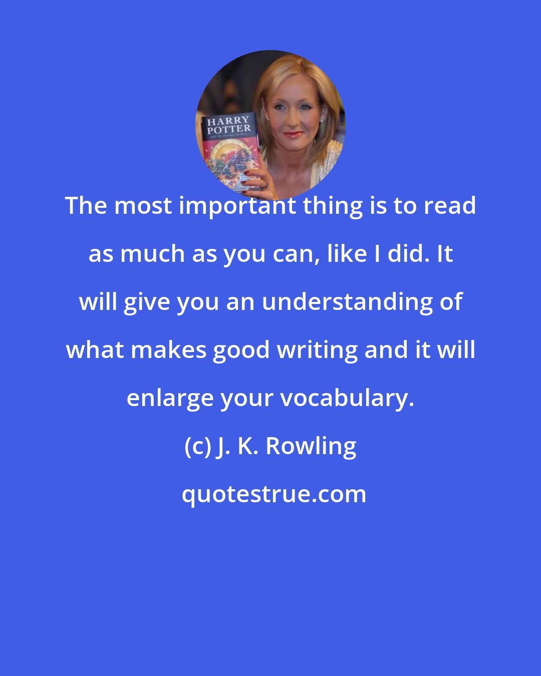 J. K. Rowling: The most important thing is to read as much as you can, like I did. It will give you an understanding of what makes good writing and it will enlarge your vocabulary.