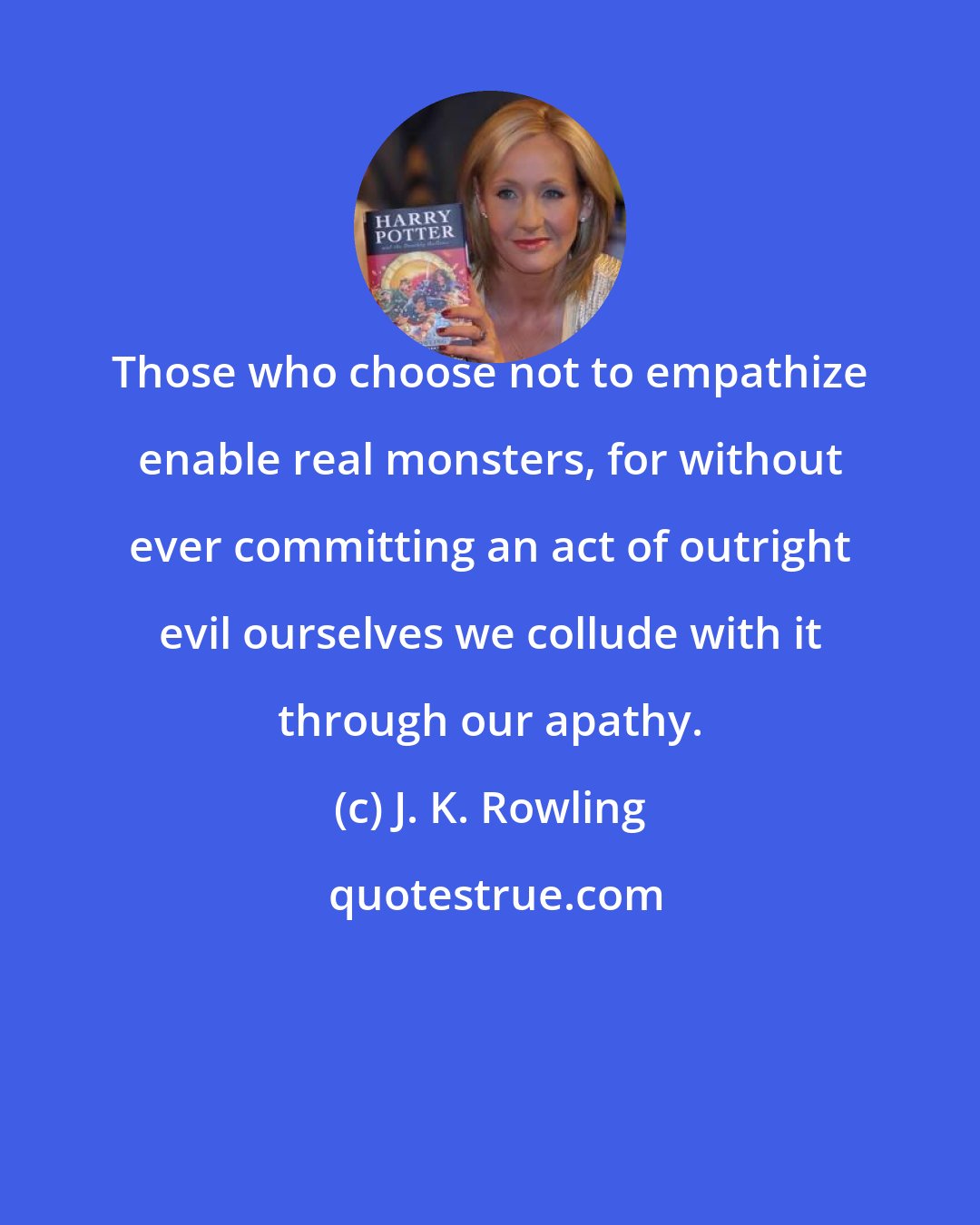J. K. Rowling: Those who choose not to empathize enable real monsters, for without ever committing an act of outright evil ourselves we collude with it through our apathy.