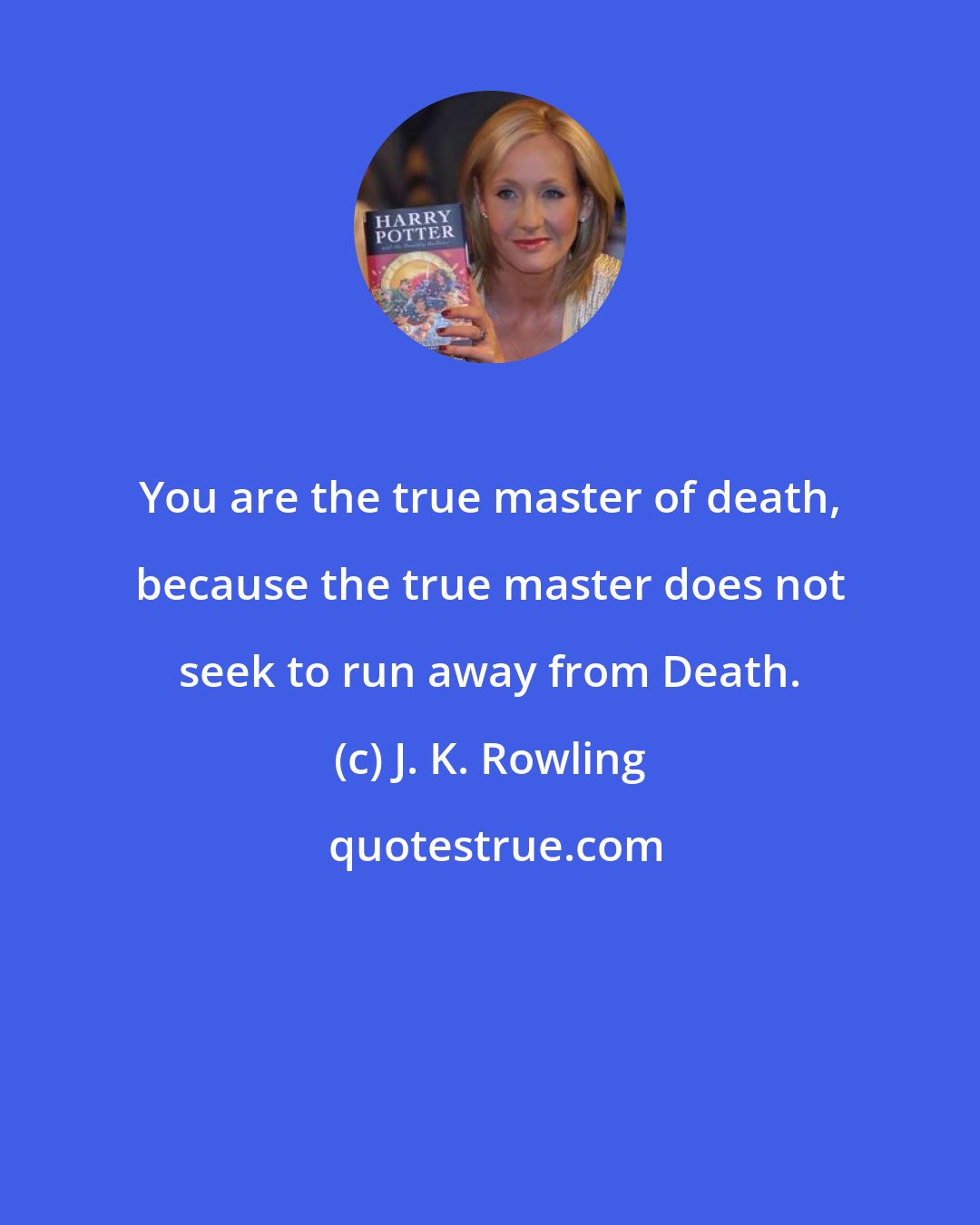 J. K. Rowling: You are the true master of death, because the true master does not seek to run away from Death.