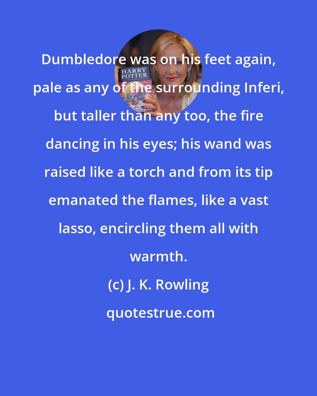 J. K. Rowling: Dumbledore was on his feet again, pale as any of the surrounding Inferi, but taller than any too, the fire dancing in his eyes; his wand was raised like a torch and from its tip emanated the flames, like a vast lasso, encircling them all with warmth.