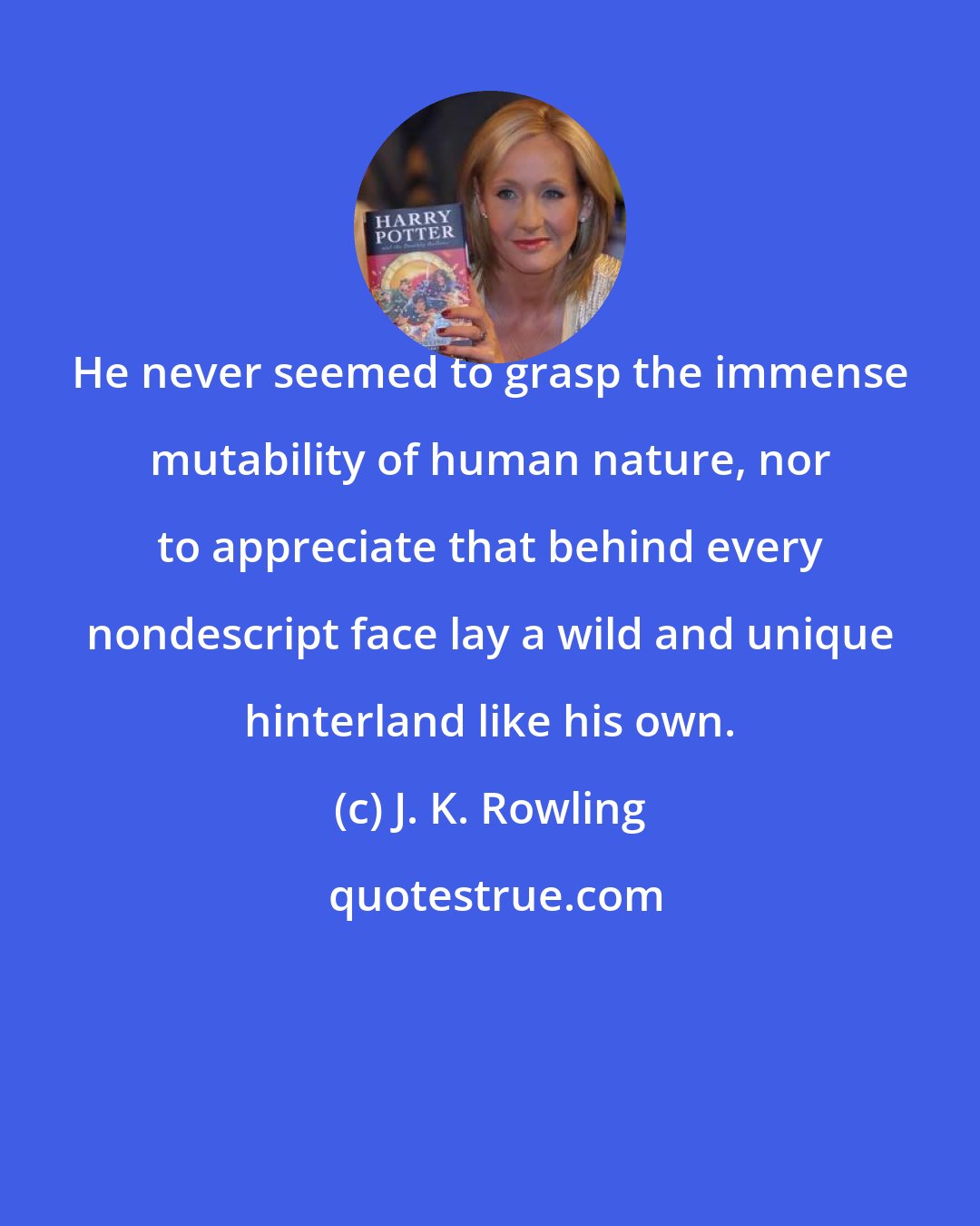 J. K. Rowling: He never seemed to grasp the immense mutability of human nature, nor to appreciate that behind every nondescript face lay a wild and unique hinterland like his own.