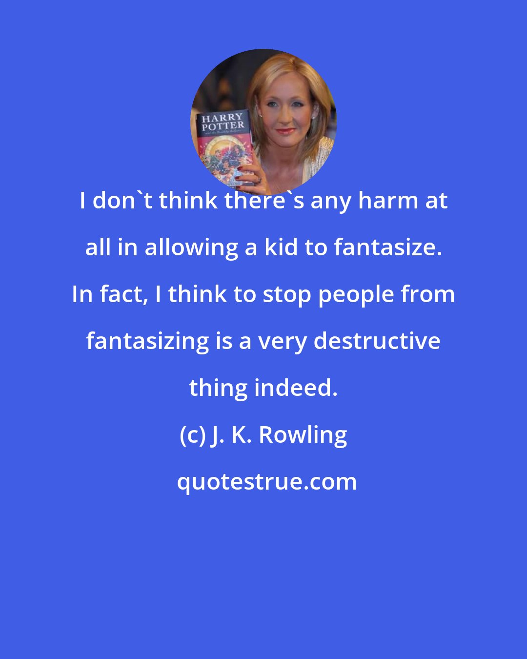 J. K. Rowling: I don't think there's any harm at all in allowing a kid to fantasize. In fact, I think to stop people from fantasizing is a very destructive thing indeed.