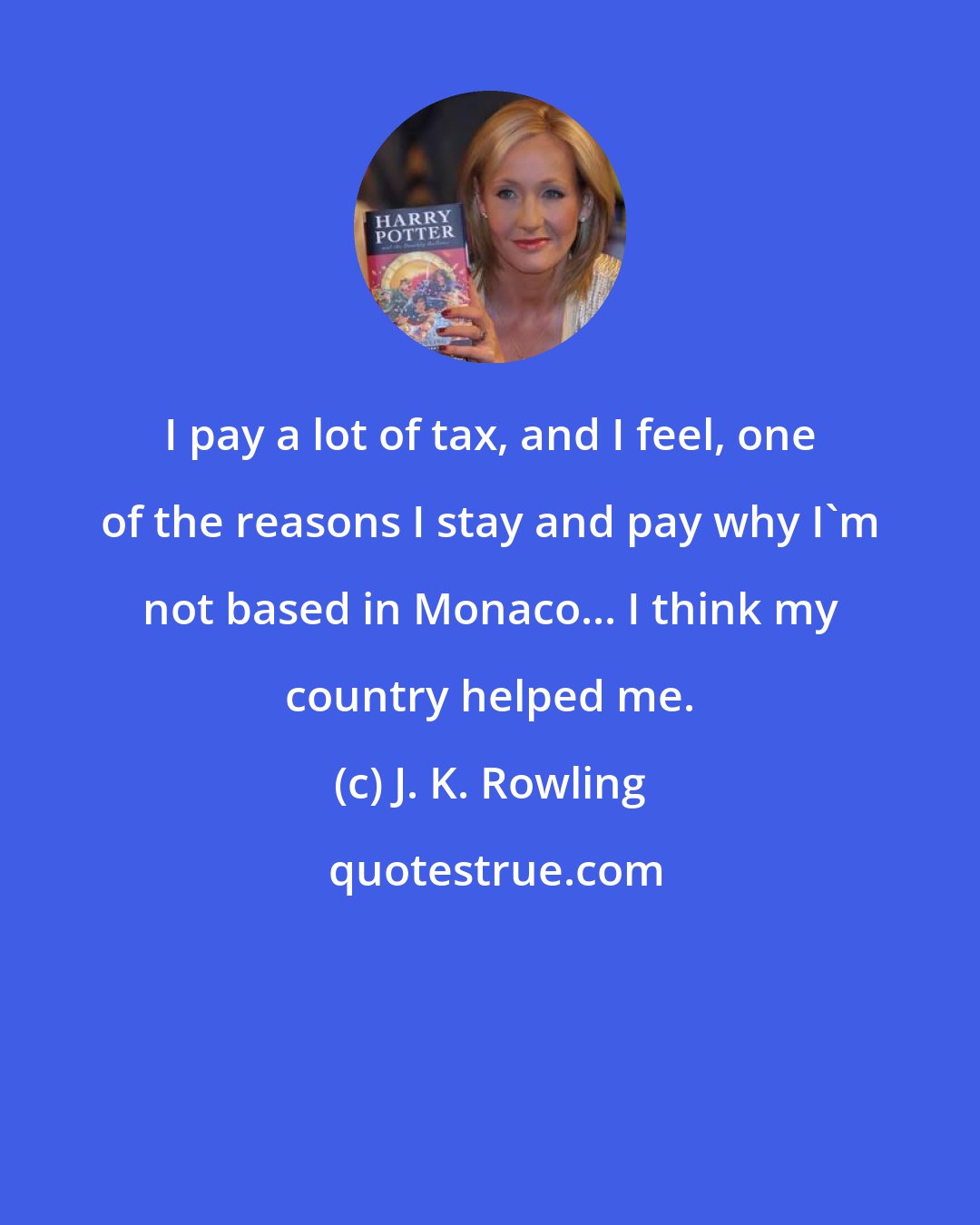 J. K. Rowling: I pay a lot of tax, and I feel, one of the reasons I stay and pay why I'm not based in Monaco... I think my country helped me.