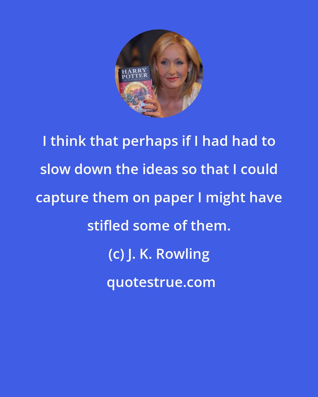 J. K. Rowling: I think that perhaps if I had had to slow down the ideas so that I could capture them on paper I might have stifled some of them.