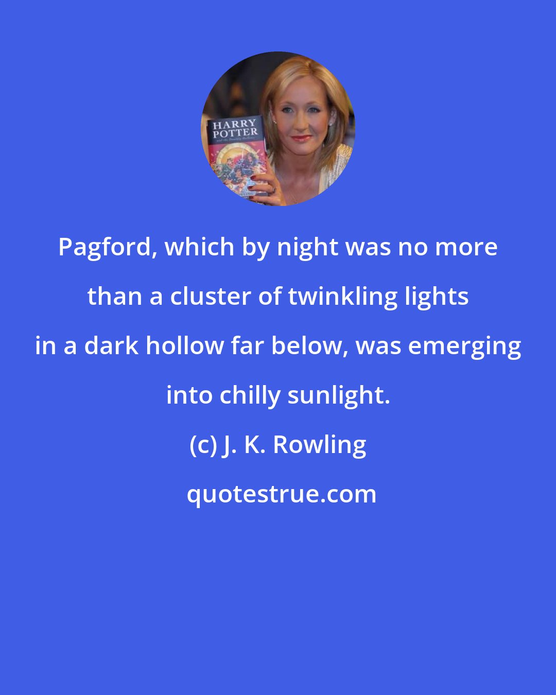 J. K. Rowling: Pagford, which by night was no more than a cluster of twinkling lights in a dark hollow far below, was emerging into chilly sunlight.