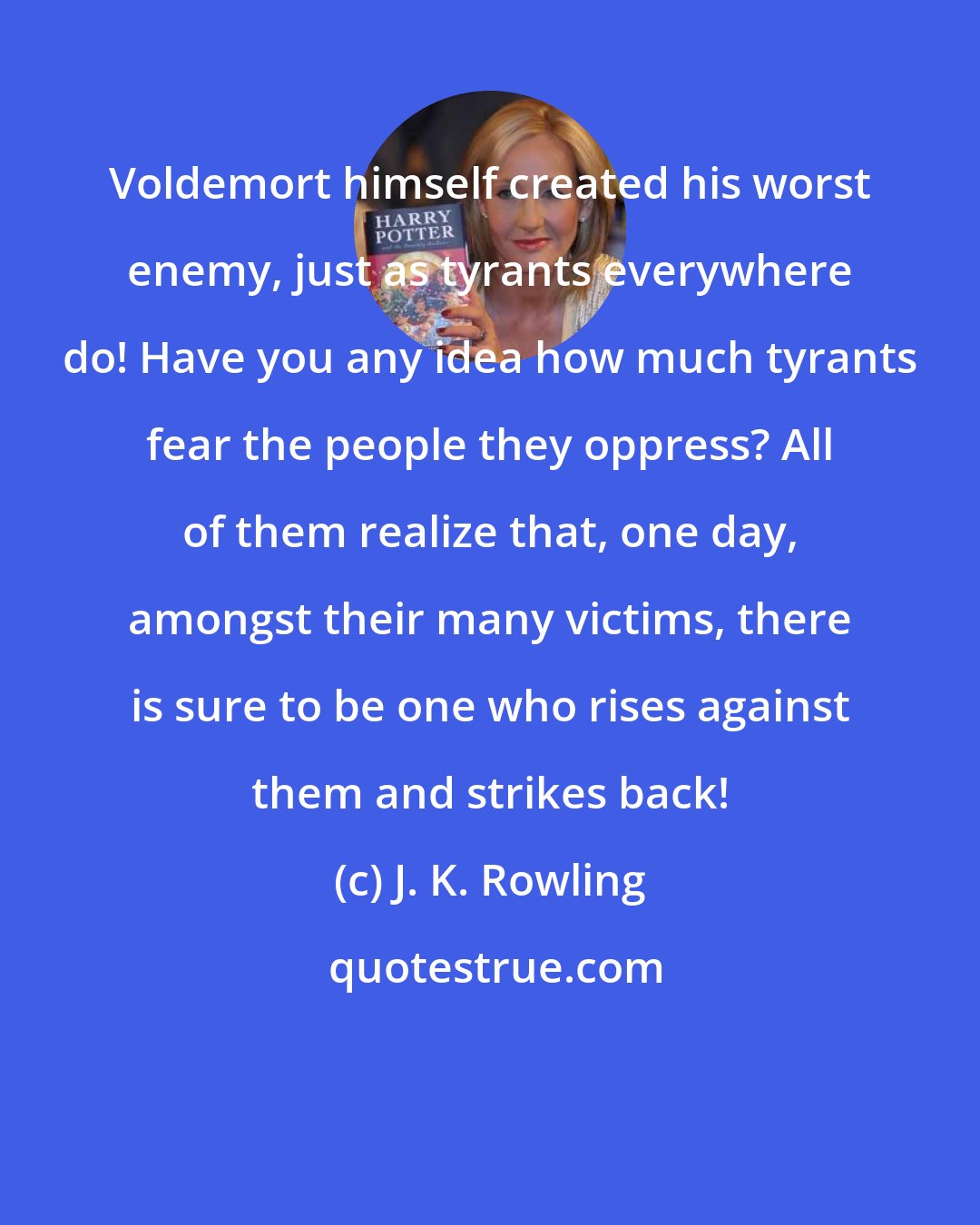 J. K. Rowling: Voldemort himself created his worst enemy, just as tyrants everywhere do! Have you any idea how much tyrants fear the people they oppress? All of them realize that, one day, amongst their many victims, there is sure to be one who rises against them and strikes back!
