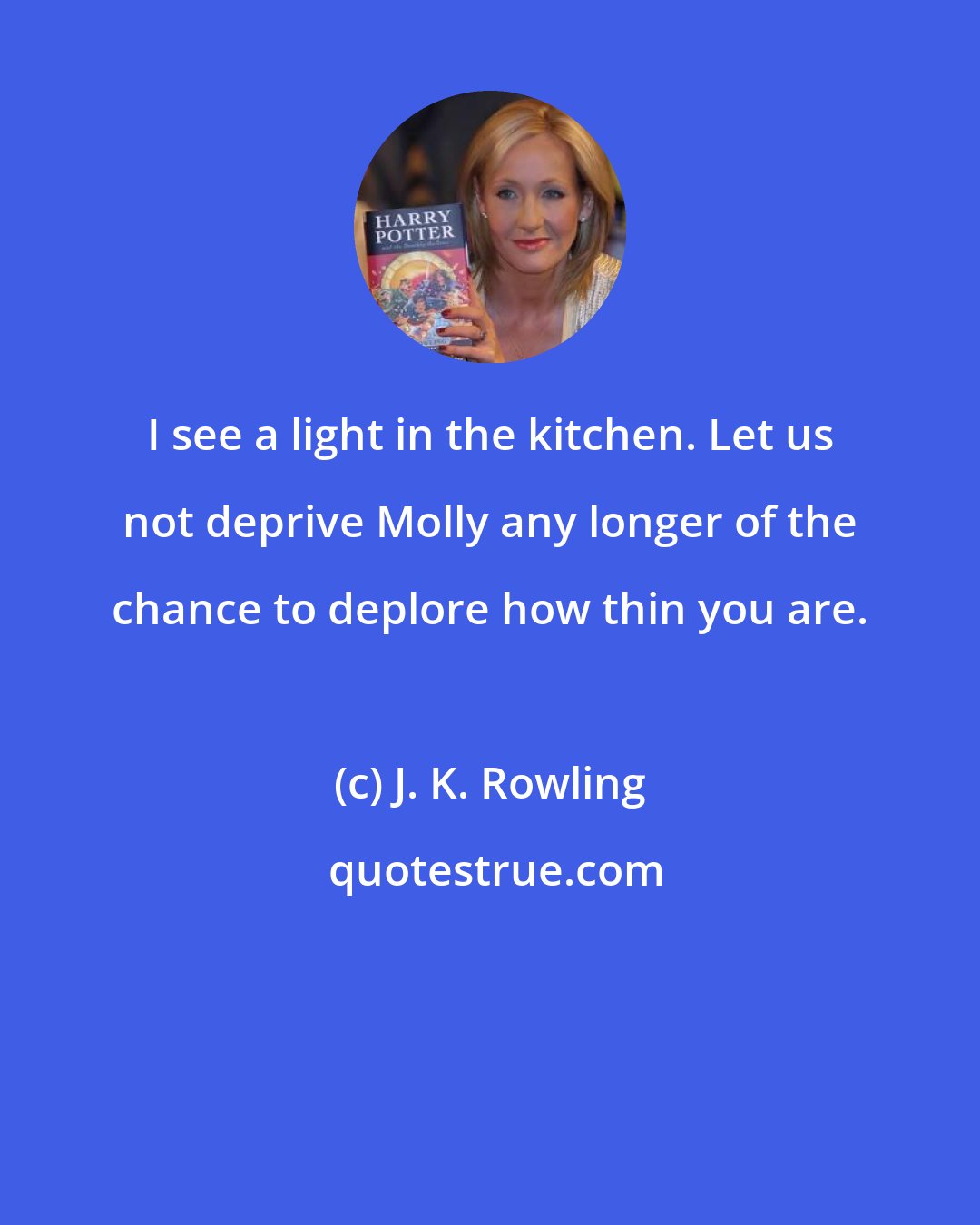 J. K. Rowling: I see a light in the kitchen. Let us not deprive Molly any longer of the chance to deplore how thin you are.