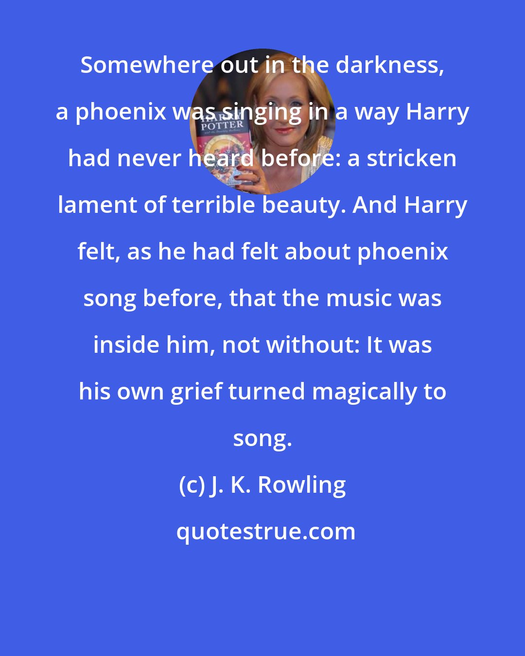 J. K. Rowling: Somewhere out in the darkness, a phoenix was singing in a way Harry had never heard before: a stricken lament of terrible beauty. And Harry felt, as he had felt about phoenix song before, that the music was inside him, not without: It was his own grief turned magically to song.