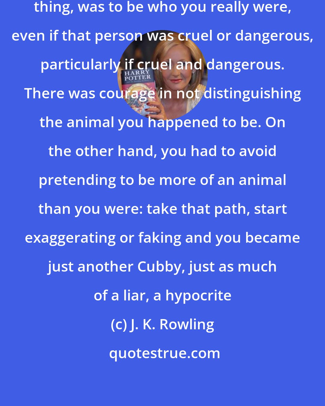 J. K. Rowling: The difficult thing, the glorious thing, was to be who you really were, even if that person was cruel or dangerous, particularly if cruel and dangerous. There was courage in not distinguishing the animal you happened to be. On the other hand, you had to avoid pretending to be more of an animal than you were: take that path, start exaggerating or faking and you became just another Cubby, just as much of a liar, a hypocrite