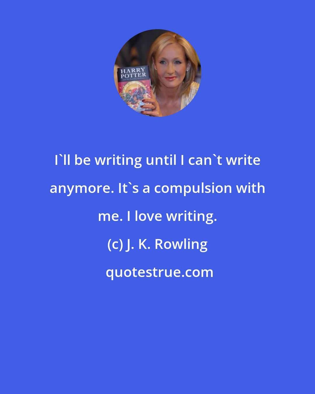 J. K. Rowling: I'll be writing until I can't write anymore. It's a compulsion with me. I love writing.