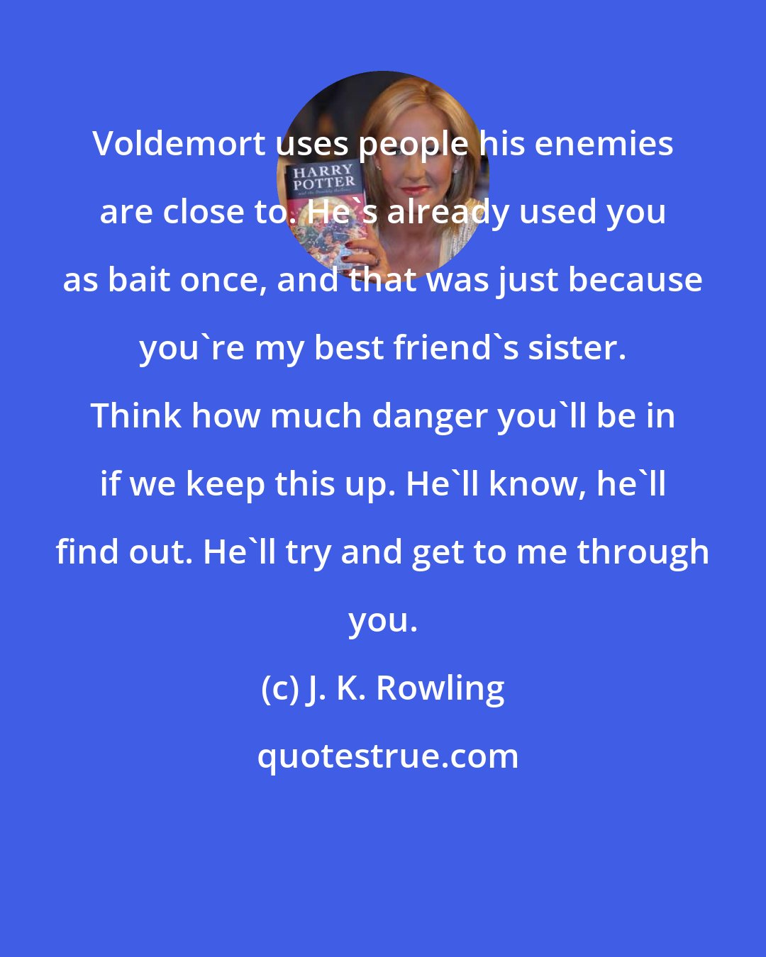 J. K. Rowling: Voldemort uses people his enemies are close to. He's already used you as bait once, and that was just because you're my best friend's sister. Think how much danger you'll be in if we keep this up. He'll know, he'll find out. He'll try and get to me through you.