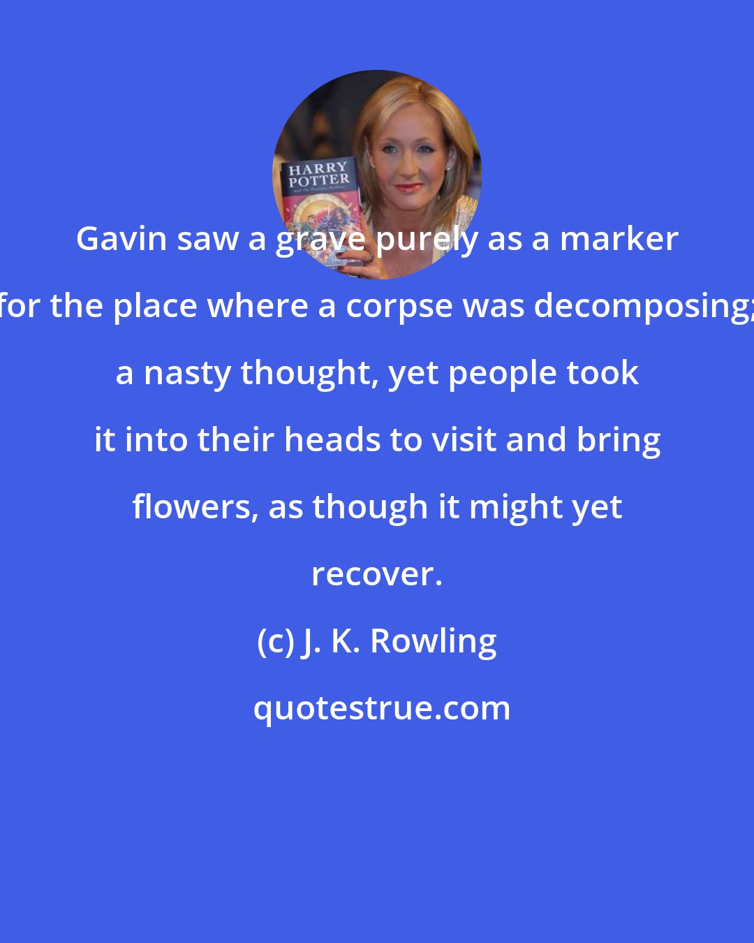 J. K. Rowling: Gavin saw a grave purely as a marker for the place where a corpse was decomposing; a nasty thought, yet people took it into their heads to visit and bring flowers, as though it might yet recover.
