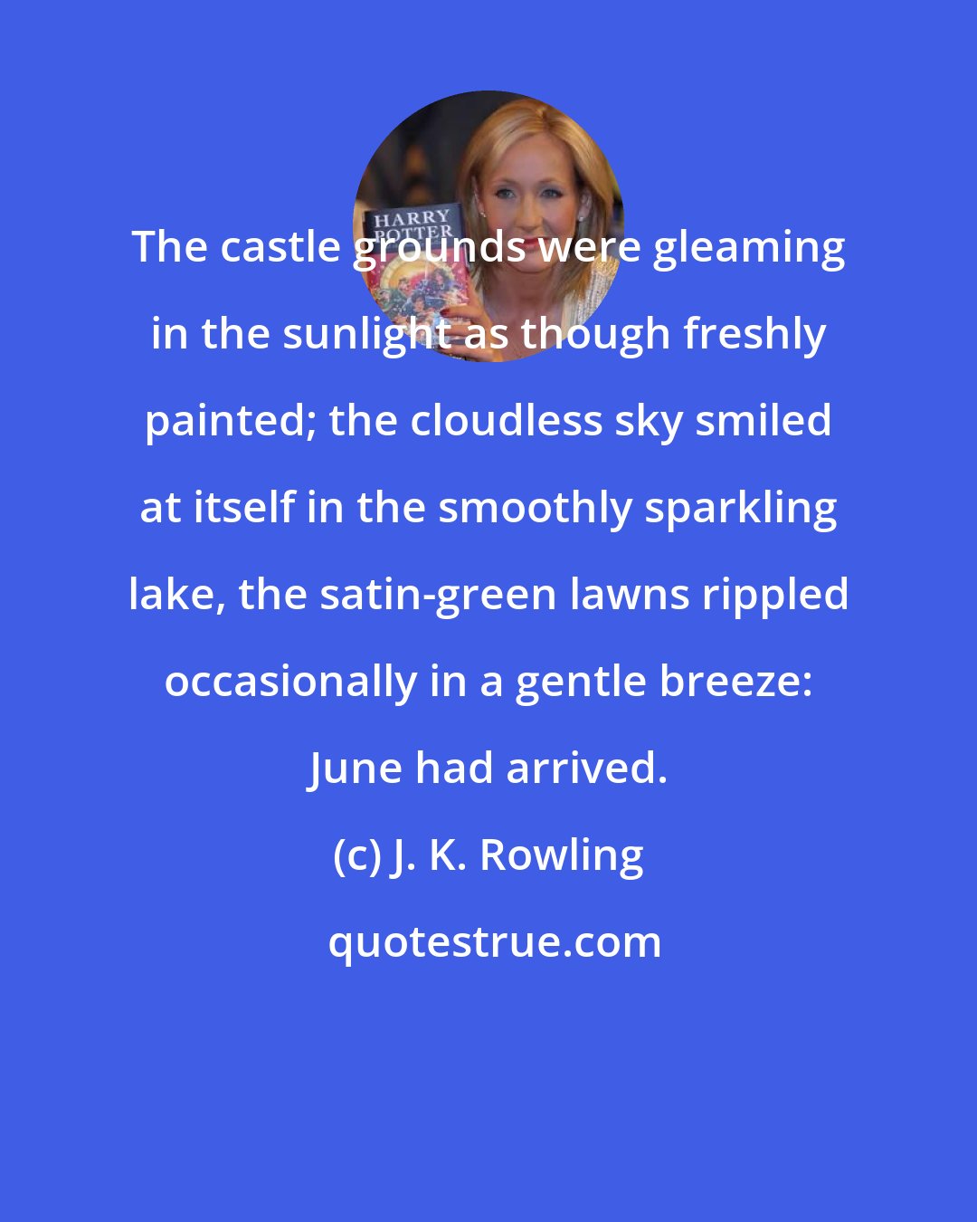 J. K. Rowling: The castle grounds were gleaming in the sunlight as though freshly painted; the cloudless sky smiled at itself in the smoothly sparkling lake, the satin-green lawns rippled occasionally in a gentle breeze: June had arrived.