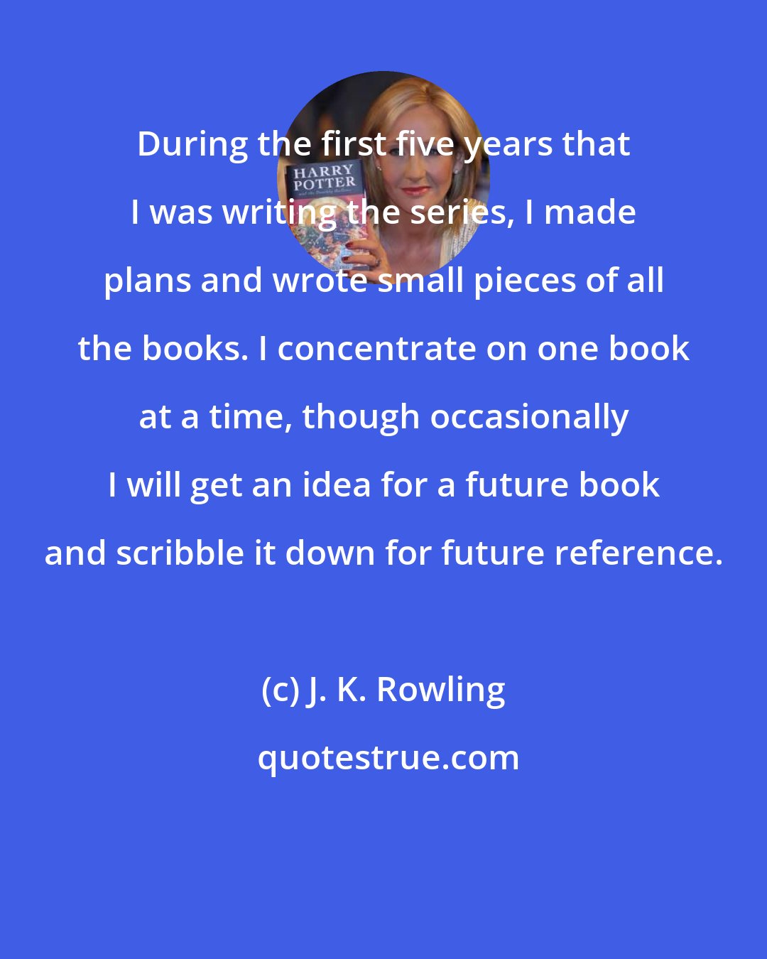 J. K. Rowling: During the first five years that I was writing the series, I made plans and wrote small pieces of all the books. I concentrate on one book at a time, though occasionally I will get an idea for a future book and scribble it down for future reference.