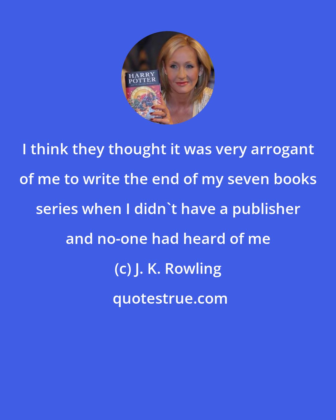 J. K. Rowling: I think they thought it was very arrogant of me to write the end of my seven books series when I didn't have a publisher and no-one had heard of me