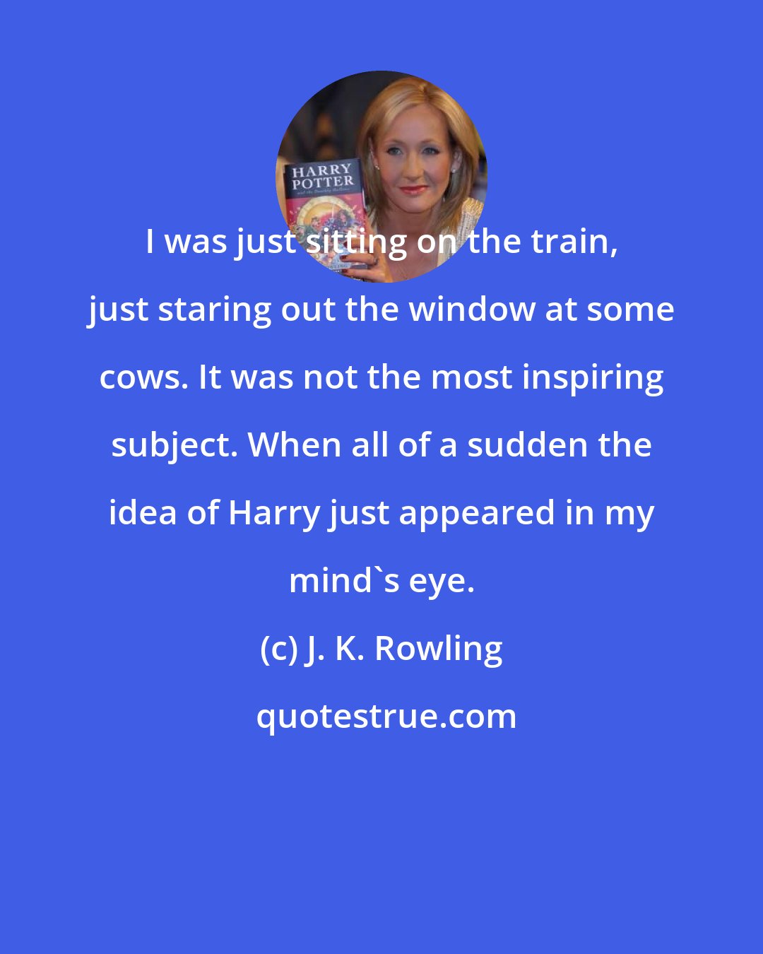 J. K. Rowling: I was just sitting on the train, just staring out the window at some cows. It was not the most inspiring subject. When all of a sudden the idea of Harry just appeared in my mind's eye.