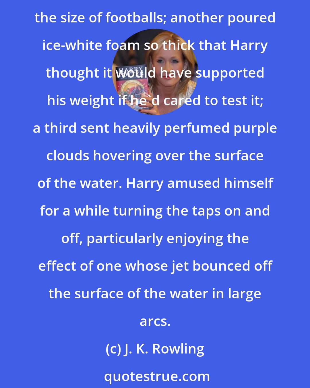 J. K. Rowling: He could tell at once that they carried different sorts of bubble bath mixed with the water though it wasn't bubble bath as Harry had ever experienced. One tap gushed pink and blue bubbles the size of footballs; another poured ice-white foam so thick that Harry thought it would have supported his weight if he'd cared to test it; a third sent heavily perfumed purple clouds hovering over the surface of the water. Harry amused himself for a while turning the taps on and off, particularly enjoying the effect of one whose jet bounced off the surface of the water in large arcs.