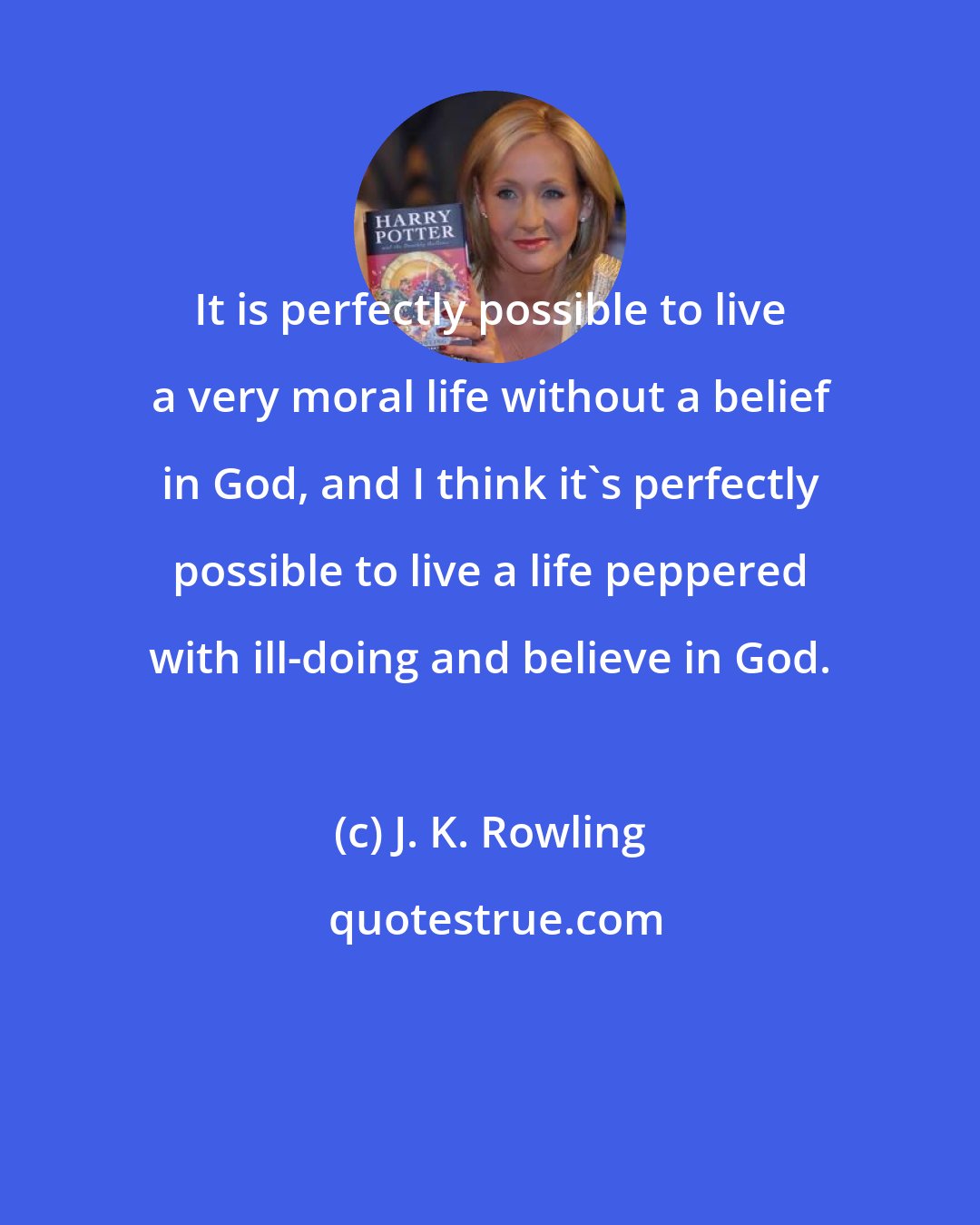J. K. Rowling: It is perfectly possible to live a very moral life without a belief in God, and I think it's perfectly possible to live a life peppered with ill-doing and believe in God.