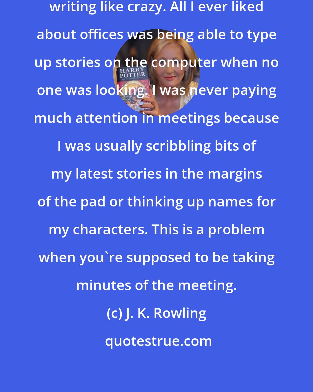 J. K. Rowling: Whatever job I had, I was always writing like crazy. All I ever liked about offices was being able to type up stories on the computer when no one was looking. I was never paying much attention in meetings because I was usually scribbling bits of my latest stories in the margins of the pad or thinking up names for my characters. This is a problem when you're supposed to be taking minutes of the meeting.